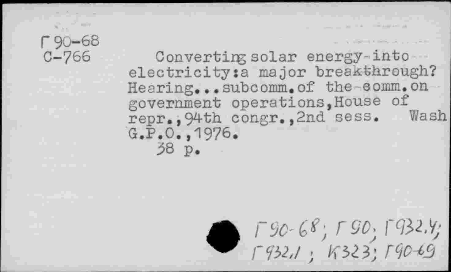 ﻿r 90-68 C-766
Convertirg solar energy into electricity:a major breakthrough? Hearing...subcomm.of the comm.on government operations,House of repr.,94th congr.,2nd sess. Wash G.P.O.,1976.
58 p.
erac-c^', rso} rftty rYH./ ’ Flio^